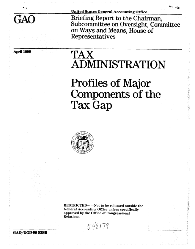 handle is hein.gao/gaobacius0001 and id is 1 raw text is: 

GAO


United States General Accounting Office
Briefing Report to the Chairman,
Subcommittee on Oversight, Committee
on Ways and Means, House of
Representatives


TAX
ADMINISTRATION

Profiles of Major
Components of the
Tax Gap


GAO/GGD-90-53BR


RESTRICTED--Not to be released outside the
General Accounting Office unless specifically
approved by the Office of Congressional
Relations.
         §Y1


Aprl 10


