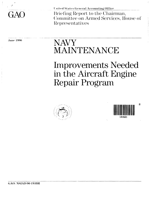 handle is hein.gao/gaobaciuy0001 and id is 1 raw text is: 

GAO


Vniiied State (i eneral Acco iti ing (O)'fTi'e
Briefinig IRe)ort to the Clairman,
(onlilittee on Armed Services, House of
Representatives


NAVY
MAINTENANCE


Improvements Needed
in the Aircraft Engine
Repair Program


/,


141621


(A() NSIAI)-90- 1 )3I)I


.111114  190


