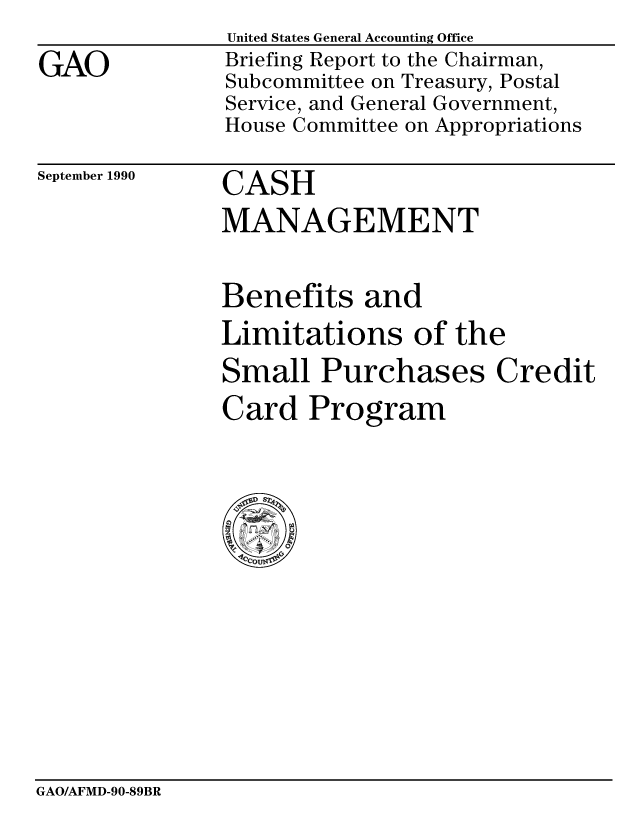 handle is hein.gao/gaobacivv0001 and id is 1 raw text is: 
GAO


United States General Accounting Office
Briefing Report to the Chairman,
Subcommittee on Treasury, Postal
Service, and General Government,
House Committee on Appropriations


September 1990


CASH
MANAGEMENT


Benefits and
Limitations of the
Small Purchases Credit
Card Program


GAO/AFMD-90-89BR


