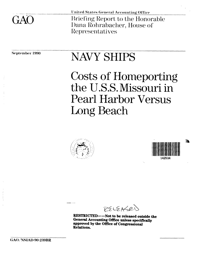 handle is hein.gao/gaobaciwl0001 and id is 1 raw text is: 


GAO


tliiied State  (ieneral Accounting Office
B  triefing Report to the Honorable
I)ana Rohrabacher, House of
Representatives


Sep (lembr 1990


NAVY SHIPS



Costs of Homeporting

the U.S.S. Missouri in

Pearl Harbor Versus

Long Beach


A
/ 4 \  )  / /


RESTICTED--Not to be released outside the
General Accounting Office unless specifically
approved by the Office of Congressional
Relations.


GAO/NSIAD-90-239BR


142534


