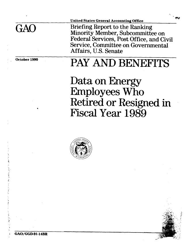 handle is hein.gao/gaobaciwq0001 and id is 1 raw text is: 


GAO


United States General Accounting Office
Briefing Report to the Ranking
Minority Member, Subcommittee on
Federal Services, Post Office, and Civil
Service, Committee on Governmental
Affairs, U.S. Senate


October 1990


PAY AND BENEFITS

Data on Energy
EMployees Who
Retired or Resigned in
Fiscal Year 1989


GAO/GGD-91-14BR


