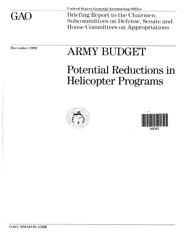 handle is hein.gao/gaobaciwt0001 and id is 1 raw text is: 

GAO


tTiited States Gienleral Accounting Office
Briefing Report to the Chairmen,
Subcommittees on Defense, Senate and
tHouse Committees on Appropriations


|)} emt. iief 1990


ARMY BUDGET


Potential Reductions in
Helicopter Programs


I
/ ~  /


I IIIII1 1 1 1
  142767


(GAO)/NSIAI)-,1 1-55BR



