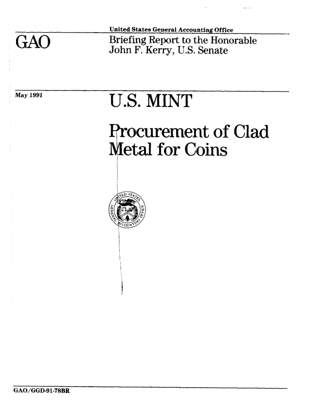 handle is hein.gao/gaobacixw0001 and id is 1 raw text is: 


GAO


United States General Accounting Office
Briefing Report to the Honorable
John F. Kerry, U.S. Senate


May 1991


U.S. MINT


rement of Clad
for Coins


GAO/GGD-91-78BR


