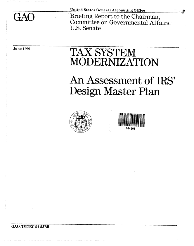 handle is hein.gao/gaobaciyc0001 and id is 1 raw text is: 

GAO


United States General Accounting Office
Briefing Report to the Chairman,
Committee on Governmental Affairs,
U.S. Senate


June 1991  TAX SYSTEM
                MODERNIZATION


                An Assessment of IRS'
                Design Master Plan




                               144208


GAO/IMTEC-91-53BR


