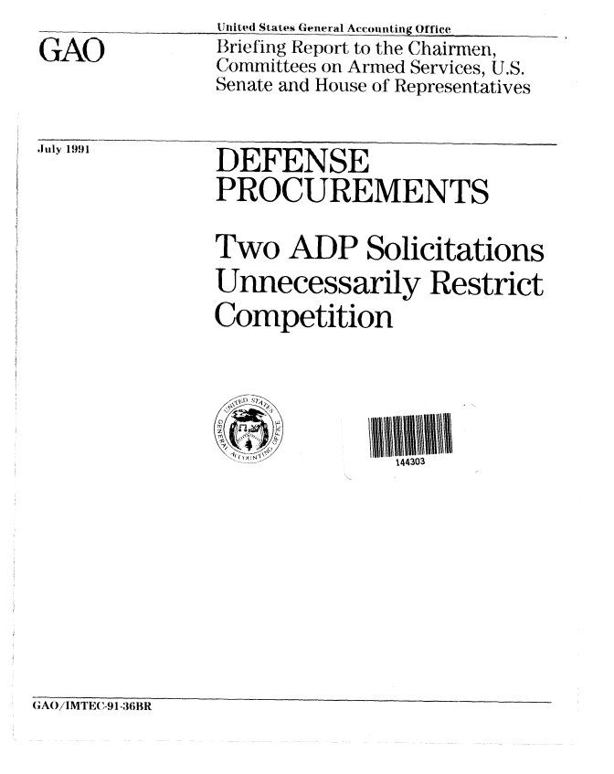 handle is hein.gao/gaobaciye0001 and id is 1 raw text is: 
GAO


United States General Accounting Office
Briefing Report to the Chairmen,
Committees on Armed Services, U.S.
Senate and House of Representatives


Jily 1991  DEFENSE
               PROCUREMENTS

               Two ADP Solicitations
               Unnecessarily Restrict
               Competition




                               144303


(GAO/IMTEC-9 1-36BR


