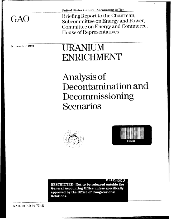 handle is hein.gao/gaobacize0001 and id is 1 raw text is: 

GAO


1111 ite d States G ene ral Accounting Office
Briefing Report tk) the Chairman,
Subcommittee on Energy and Power,
Commitee on Energy and Commerce,
House of Representatives


URANIUM

ENRICHMENT


No~ ez~ Iu'r 1991


Analysis of

Decontamination and

Decommissioning

Scenarios


~, 'I,

'A -
A


14I1


nrLrA              i
  RESTICTE--Nt tobe rleaed otsid th


G A( I( '0R   I )-592-77BIt


