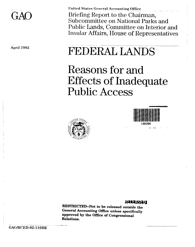 handle is hein.gao/gaobacjab0001 and id is 1 raw text is: 


GAO


April 1992


  Uiiited States General Accouinting Off-ce
  Briefing Report to the Chairman,
  Subcommittee on National Parks and
  Public Lands, Committee on Interior and
  Insular Affairs, House of Representatives



  FEDERAL LANDS



  Reasons for and

  Effects of Inadequate

  Public Access





                           146394
  M




                        it~~bJ












RESTRICTED-Not to be released outside the
General Accounting Office unless specifically
approved by the Office of Congressional
Relations.


GAO/RCED-92-116BR


