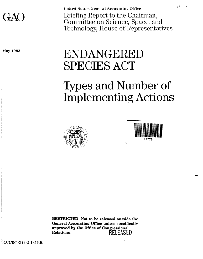 handle is hein.gao/gaobacjal0001 and id is 1 raw text is: 

GAO


U iited Si ate, Geiinra  Accounitiiig ()fice
Briefing Report to the Chairman,
(oimittee on Science, Space, and
Technology, House of Representatives


May 1992


    ENDANGERED

    SPECIES ACT


    Types and Number of
    Implementing Actions



           I ~~~~~III l!        11111111llll lltll ll

               04,           146775










RESTRICTED-Not to be released outside the
General Accounting Office unless specifically
approved by the Office of Congressional
Relations.         RELEASED


A()/RCEI)-92-131BR


