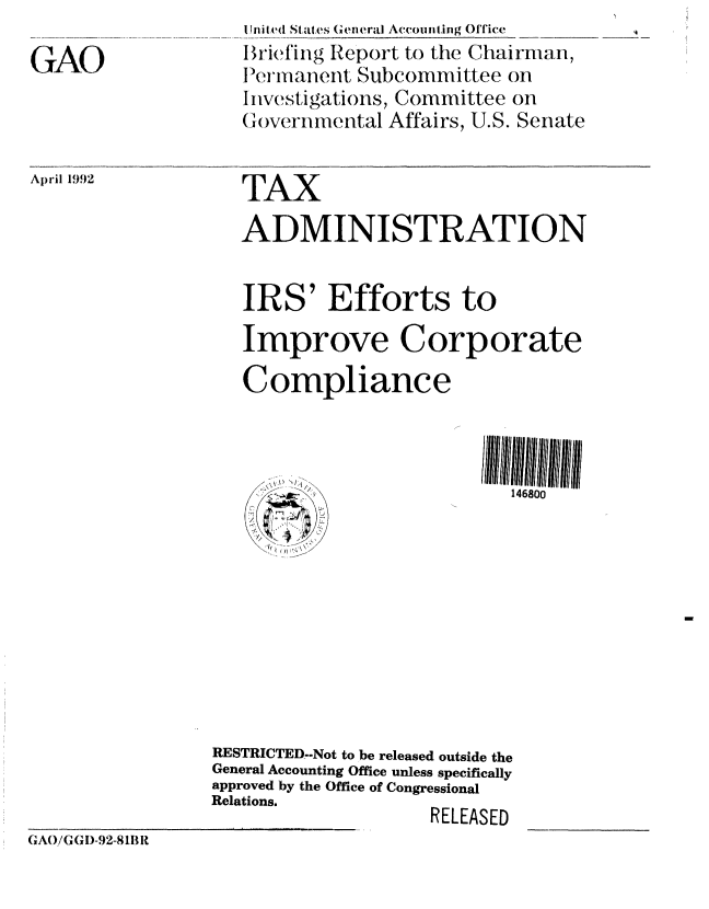 handle is hein.gao/gaobacjam0001 and id is 1 raw text is: 

GAO


I Ini ted States (General Accounting Office
Briefing Report to the Chairman,
1Perianent Subcommittee on
II estig, ~   Committee on
(lovernmental Affairs, U.S. Senate


Alril 1992


   TAX
   ADMINISTRATION



   IRS' Efforts to
   Improve Corporate

   Compliance



                            146800










RESTRICTED--Not to be released outside the
General Accounting Office unless specifically
approved by the Office of Congressional
Relations.
                    RELEASED


GAO/(N G I)-92-8 111 R


