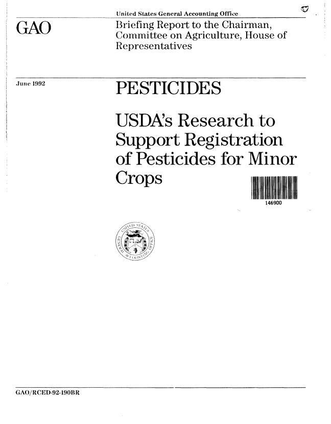 handle is hein.gao/gaobacjaq0001 and id is 1 raw text is: 
GAO


United States General Accounting Offie
Briefing Report to the Chairman,
Committee on Agriculture, House of
Representatives


June 1992


PESTICIDES


USDA's Research to
Support Registration
of Pesticides for Minor
Crops                   -1 111

                        146900


GAO/RCEI)-92-190B R


