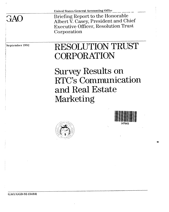 handle is hein.gao/gaobacjbh0001 and id is 1 raw text is: 
AO


United States General Accounting Offic-
Briefing Report to the Honorable
Albert V. Casey, President and Chief
Executive Officer, Resolution Trust
Corporation


Septemtber 1992


RESOLUTION TRUST
CORPORATION

Survey Results on
RTC's Communication
and Real Estate
Marketing

                     II11111lii3 I


(IA(/(GI(a)-92-134 lit


