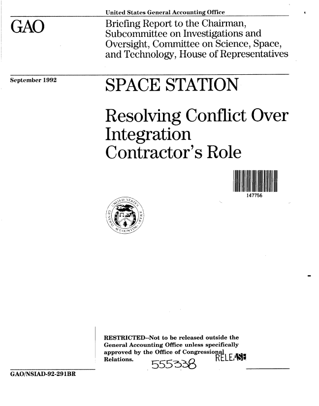 handle is hein.gao/gaobacjbt0001 and id is 1 raw text is: United States General Accounting Office


GAO


Briefing Report to the Chairman,
Subcommittee on Investigations and
Oversight, Committee on Science, Space,
and Technology, House of Representatives


September 1992


SPACE STATION


Resolving Conflict Over

Integration
Contractor's Role


          147756


RESTRICTED--Not to be released outside the
General Accounting Office unless specifically
approved by the Office of Congressional
Relations.              RELEMW


GAO/NSIAD-92-291BR



