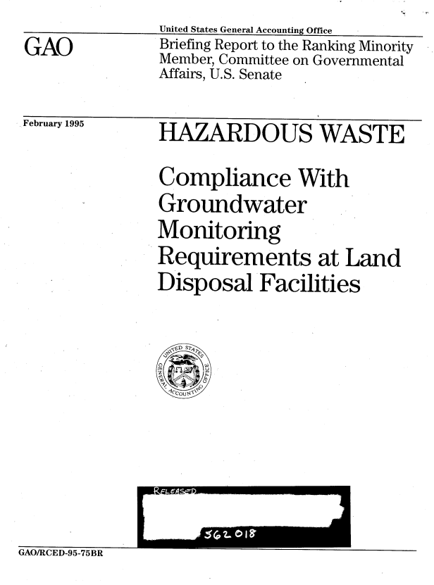 handle is hein.gao/gaobacjfc0001 and id is 1 raw text is: -, V


GAO


United States General Accounting Office
Briefing Report to the Ranking Minority
Member, Committee on Governmental
Affairs, U.S. Senate


February 1995


HAZARDOUS WASTE


Compliance With
Groundwater
Monitoring
Requirements at Land
Disposal Facilities


GAO/RCED-95-75BR


I


