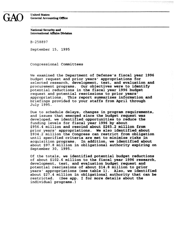 handle is hein.gao/gaobacjge0001 and id is 1 raw text is: 


             United Statet4
GAO)         General Accounting Offle


             National Security and
             International Affair. Division

             B-58897

             September 15, 1995



             Congressional Committees


             We examined the Department of Defense's fiscal year 1996
             budget request and prior years' appropriations for
             selected research, development, test, and evaluation and
             procurement programs. Our objectives were to identify
             potential reductions in the fiscal year 1996 budget
             request and potential rescissions to prior years'
             appropriations. This report suzmarizes information and
             briefings provided to your staffs from April through
             July 1995.

             Due to schedule delays, changes in program requirements,
             and issues that emerged since the budget request was
             developed, we identified opportunities to reduce the
             funding levels for fiscal year 1996 by about
             $956.4 million and rescind about $265.2 million from
             prior years' appropriations. We also identified about
             $934.2 million the Congress can restrict from obligation
             until specified criteria are met to minimize risks in
             acquisition programs. In addition, we identified about
             about $97.8 million in obligational authority expiring on
             September 30, 1995.

             Of the totals, we identified potential budget reductions
             of about $102.6 million to the fiscal year 1996 research,
             development, test, and evaluation budget request and
             potential rescissions of about $14.8 million to prior
             years' appropriations (see table 1). Also, we identified
             about $27.4 million in obligational authority that can be
             restricted. (See app. I for more details about the
             individual programs.)


