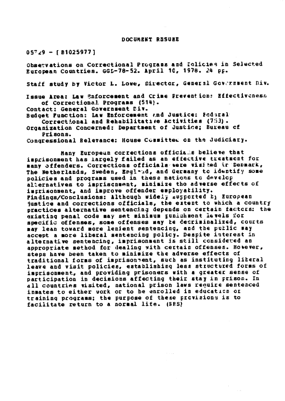 handle is hein.gao/gaobacjgm0001 and id is 1 raw text is: 




DOCUIENT RSSUNE


0579 - [1B1025977]

Observations on Correctional Programs and 1olicies in Selected
European Countries. GGL-78-52. April 10, 1978. 24 pF.

Staff study by Victor L. Love, Director, Genersl Gov 'rnuent Div.

Issue Area: Law !nforcement and Crime Prevention: Eftectivenesf,
    of Correctionixl. Programs (5141.
Contact: General Government Div.
Budget Function: Law Enforcement r.nd Justice: Fcdaral
    Correctional and Rehablitatiee Activities (75.3).
Organization Concerned: Department of Justice; Bureau of
    Prisons.
Conqressional Relevance: House Cuuittec on ths Judiciary.

         Many European corrections officia.'.s believe that
impcisonment has largely failed as an effective treatment for
many offenders. Corrections officials bere visited Lr Deomark,
The Netherlands, Sweden, Evgl'.Ad, and Germany to identify some
policies and programs used in these nations to develop
alternatives to impriscnment, minimize the adverse effects of
imprisonment, and improve offender ewployakility*
Findinqs/Conclusions: Although widell tu;pcrted hl European
Justice and corrections officials, the extent to which a country
practices alternative sentencing depends on certain tac;tcxs: the
existinq penal code may set minimum puniahmont levels for
specific offenses, some offenses may be decriminalizsd, courts
may lean toward more lenient sentencing, and the putlic may
accept a more liberal sentencing policy. Despite interest in
alternative sentencing, imprisonment is still conside:ed an
appropriate method for dealing vith certain offenses. Hobever,
steps have been taken to minimize the adverse effects of
traditional forms of imprisonient, such as institutiog liberal
leave and visit policies, establishinq less stiuctured forms of
imprisonment, and providing prisoners with a greater sense of
participation in decisions affecting their stay in prison. In
all countries visited, national prison laws require sentenced
inmates to either work or to be enrolled in educaticn o
traininq programs; the purpose of these prcvisions is to
facilitate return to a normal life. (IES?



