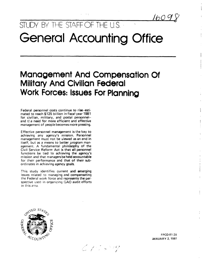 handle is hein.gao/gaobacjkd0001 and id is 1 raw text is: 





STUDY BY THE STAFF OF THE US.



General Accounting Office


Management And Compensation Of

Military And Civilian Federal

Work Forces: Issues For Planning



Federal personnel costs continue to rise--esti-
mated to reach $125 billion infiscal year 1981
for civilian, military, and postal personnel--
and tC-e need for more efficient and effective
management of people becomes more pressing.

Effective personnel management is the key to
achieving any agency's mission. Personnel
management must not be viewed as an end in
itself, but as a means to better program man-
agement. A fundamental phil6§ophy of the
Civil Service Reform Act is that all personnel
functions be tied to achieving the agency's
mission and that managers be held accountable
for their performance and that of their sub-
ordinates in achieving agency goals.

This study identifies current and emerging
issues related to managing and compensating
the Federal work force and represents the per-
spective used in organizing GAO audit efforts
in this area.









              U


4Cco%'- t_0


    FPCD-81-26
JANUARY 2, 1981


/.


C t
/


