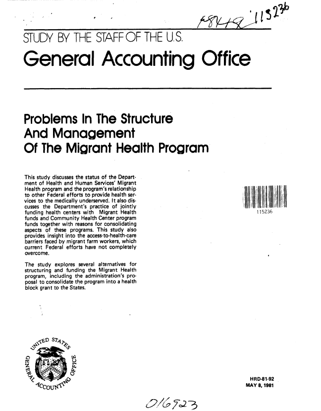 handle is hein.gao/gaobacjkn0001 and id is 1 raw text is: 
0


STUDY BY THE STAFF OF THE US.


General Accounting Office


Problems In The Structure

And Management

Of The Migrant Health Program


This study discusses the status of the Depart-
ment of Health and Human Services' Migrant
Health program and the program's relationship
to other Federal efforts to provide health ser-
vices to the medically underserved. It also dis-
cusses the Department's practice of jointly
funding health centers with Migrant Health
funds and Community Health Center program
funds together with reasons for consolidating
aspects of these programs. This study also
provides insight into the access-to-health-care
barriers faced by migrant farm workers, which
current Federal efforts have not completely
overcome.
The study explores several alternatives for
structuring and funding the Migrant Health
program, including the administration's pro-
posal to consolidate the program into a health
block grant to the States.


HRD-81-92
MAY 8, 1981


Q/c~ 7~2 3~


152


115236


