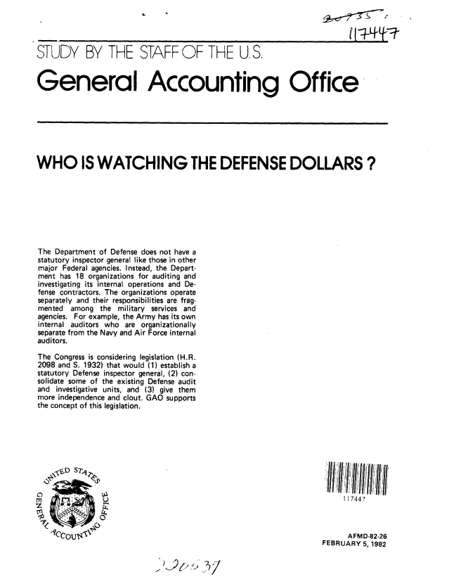 handle is hein.gao/gaobacjlm0001 and id is 1 raw text is: 




STUDY BY THE STAFF OF THE U, S.



General Accounting Office


WHO IS WATCHING THE DEFENSE DOLLARS?








The Department of Defense does not have a
statutory inspector general like those in other
major Federal agencies. Instead, the Depart-
ment has 18 organizations for auditing and
investigating its internal operations and De-
fense contractors. The organizations operate
separately and their responsibilities are frag-
mented among the military services and
agencies. For example, the Army has its own
internal auditors who are organizationally
separate from the Navy and Air Force internal
auditors.

The Congress is considering legislation (H.R.
2098 and S. 1932) that would (1) establish a
statutory Defense inspector general, (2) con-
solidate some of the existing Defense audit
and investigative units, and (3) give them
more independence and clout. GAO supports
the concept of this legislation.


1 17447


C)


      AFMD-82-26
FEBRUARY 5, 1982


-


