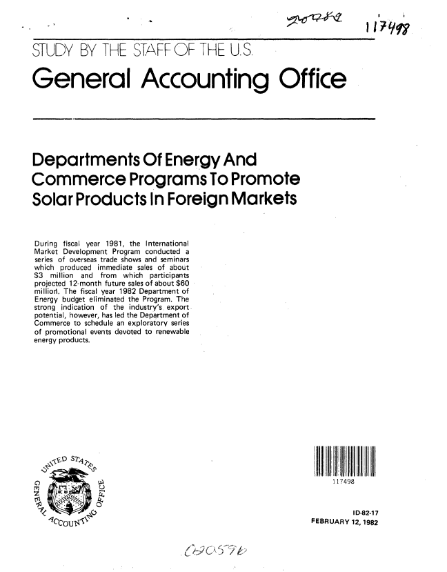 handle is hein.gao/gaobacjln0001 and id is 1 raw text is: 
STUDY BY THE STAFF OF THE U.S.



General Accounting Office


Departments Of Energy And

Commerce Programs To Promote

Solar Products In Foreign Markets




During fiscal year 1981, the International
Market Development Program conducted a
series of overseas trade shows and seminars
which produced immediate sales of about
$3  million  and  from  which participants
projected 12-month future sales of about $60
millior. The fiscal year 1982 Department of
Energy budget eliminated the Program. The
strong indication of the industry's export
potential, however, has led the Department of
Commerce to schedule an exploratory series
of promotional events devoted to renewable
energy products.


    117498


        ID-82-17
FEBRUARY 12, 1902


ii


I I?997'q


