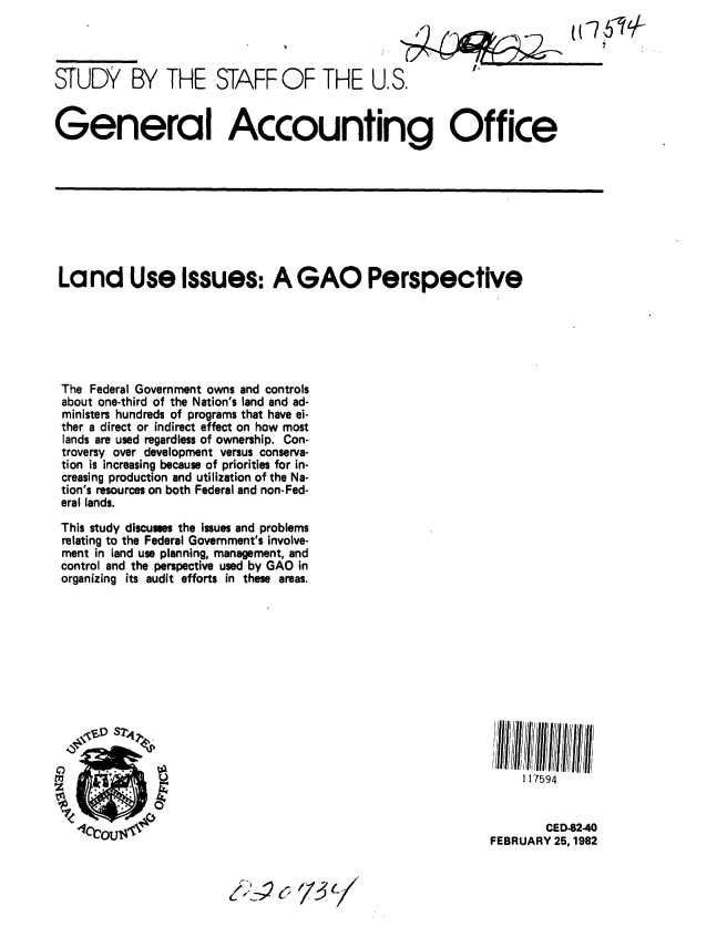 handle is hein.gao/gaobacjlp0001 and id is 1 raw text is: 




STUDY BY THE STAFF OF THE U.S.


General Accounting Office


Land Use Issues: A GAO Perspective






The Federal Government owns and controls
about one-third of the Nation's land and ad-
ministers hundreds of programs that have ei-
ther a direct or indirect effect on how most
lands are used regardless of ownership. Con-
troversy over development versus conserva-
tion is increasing because of priorities for in-
creasing production and utilization of the Na-
tion's resources on both Federal and non-Fed-
eral lands.
This study discusses the issues and problems
relating to the Federal Government's involve-
ment in land use planning, management, and
control and the perspective used by GAO in
organizing its audit efforts in these areas.


  , .l ,JllI l jl  i l  i
     117594


        CED-82-40
FEBRUARY 25,1982


f12)( /37/


