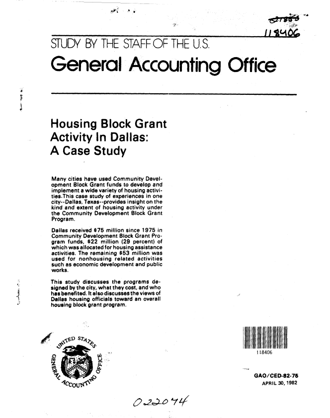 handle is hein.gao/gaobacjlv0001 and id is 1 raw text is: 

                                                                         ,j4 Clh



         STUDY BY THE STAFF OF THE U.S.

         General Accounting Office





4



         Housing Block Grant

         Activity In Dallas:

         A Case Study



         Many cities have used Community Devel-
         opment Block Grant funds to develop and
         implement a wide variety of housing activi-
         ties.This case study of experiences in one
         city--Dallas, Texas--provides insight on the
         kind and extent of housing activity under
         the Community Development Block Grant
         Program.
         Dallas received $75 million since 1975 in
         Community Development Block Grant Pro-
         gram funds, $22 million (29 percent) of
         which wasallocated for housing assistance
         activities. The remaining $53 million was
         used for nonhousing related activities
         such as economic development and public
         works.
         This study discusses the programs de-
         signed by the city, what they cost, and who
         has benefited. It also discusses the views of
         Dallas housing officials toward an overall
         housing block grant program.







                                                                      118406


                                                                      GAO/CED-82-75
                                                                      APRIL 30,1982



