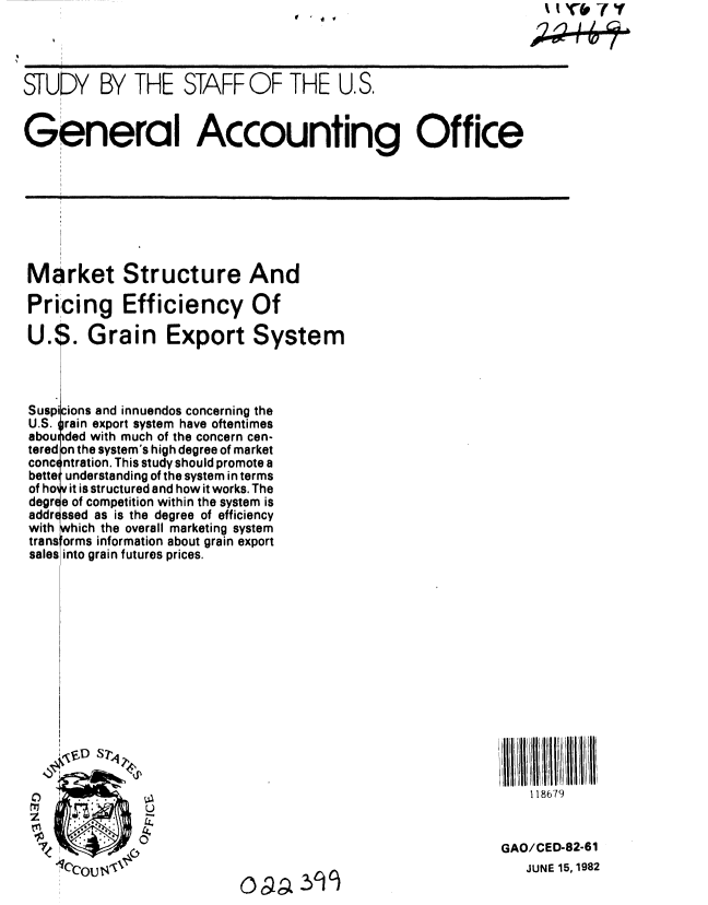 handle is hein.gao/gaobacjlx0001 and id is 1 raw text is: 


     i                  i
STUDY BY THE STAFF OF THE U.S,


General Accounting Office


Market Structure And

Pricing Efficiency Of

U. '. Grain Export System




Suspicions and innuendos concerning the
U.S. rain export system have oftentimes
abou ded with much of the concern cen-
tered n the system's high degree of market
conc $ntration. This study should promote a
bette understanding of the system in terms
of holy it is structured and how it works. The
degr e of competition within the system is
addr ssed as is the degree of efficiency
with hich the overall marketing system
transforms information about grain export
sales into grain futures prices.


118679


GAO/CED-82-61
   JUNE 15, 1982


tr& -Y
   /I 1


  .


0ag 399


