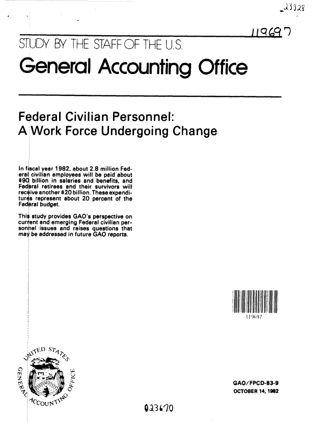 handle is hein.gao/gaobacjmg0001 and id is 1 raw text is: 




STUDY BY THE STAFF OF THE U.S.


General Accounting Office


Federal Civilian Personnel:

A Work Force Undergoing Change




In fiscal year 1982, about 2.8 million Fed-
eral civilian employees will be paid about
$901 billion in salaries and benefits, and
Fedoral retirees and their survivors will
rec ive another $20 billion. These expendi-
tures represent about 20 percent of the
Fed ral budget.

This study provides GAO's perspective on
current and emerging Federal civilian per-
son el issues and raises questions that
may be addressed in future GAO reports.


119697


rTI,

I


GAO/FPCD-83-9
OCTOBER 14,1982


0113 0O



