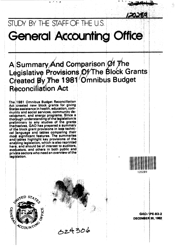handle is hein.gao/gaobacjmi0001 and id is 1 raw text is: - ,


trnca


STUDY BY THE STAFF OF THE U.S.


General Accounting Office





A Summary,And ComPrparison                        h' e

Legislative Provisions             ,fhe      o'ck Grants

Created Yhe 1981                   mnib s Budget

Rconciliation Act


The 1981 Omnibus Budget Reconciliation
Act created new block grants for giving
Stat s assistance in health, education, com-
mur ity and social services, community de-
velo ment, and energy programs. Since a
thor )ugh understanding of the legislation is
prol minary to any studies of the grants
ther selves, GAO has prepared a summary
of t te block grant provisions in less techni-
cal anguage and tables comparing their!;
mos: significant features. The summaries
and tables highlight key provisions of the
en ling9 legIslation, which is also reprinted
her , and should be of interest to auditors,
pva uators, and others in both public and
priv te sectors who need an overview of the
legi lation.


                                                         120289






                       r4


                                                          GAO/I PE-63-2
                                                       DECEM*ER 30, 19P
    tc4CNi tc


