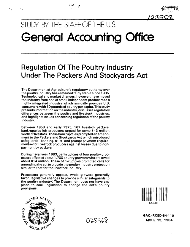 handle is hein.gao/gaobacjmz0001 and id is 1 raw text is: 





STUDY BY THE STAFF OF THE U.S.


General Accounting Office






Regulation Of The Poultry Industry

Under The Packers And Stockyards Act


The Department of Agriculture's regulatory authority over
the poultry industry has remained fairly stable since 1935.
Technological and market changes, however, have moved
the industry from one of small independent producers to a
highly integrated industry which annually provides U.S.
consumers with 50 pounds of poultry per capita. This study
presents information on the industry, discusses regulatory
differences between the poultry and livestock industries,
and highlights issues concerning regulation of the poultry
industry.

Between 1958 and early 1975, 167 livestock packers'
bankruptcies left producers unpaid for some $43 million
worth of livestock. These bankruptcies prompted an amend-
ment to the Packers and Stockyards Act which introduced
safeguards--bonding, trust, and prompt payment require-
ments--for livestock producers against losses due to non-
payment by packers.
During fiscal year 1983, bankruptcies of four poultry proc-
essors affected about 1,700 poultry growers who are owed
about $14 million. These bankruptcies prompted calls for
amending the act to provide the poultry industry protection
similar to that for the livestock industry.

Processors generally oppose, while growers generally
favor, legislative changes to provide similar safeguards to
the poultry industry. The Department does not have any
plans to seek legislation to change the act's poultry
provisions.



               1123908


 O%                                                             APR        984


