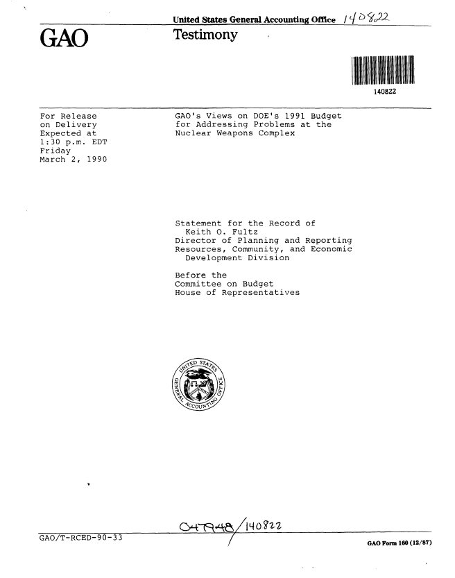 handle is hein.gao/gaobacjov0001 and id is 1 raw text is: 
                          United States General Accounting Office / cI t)-


GAO                       Testimony




                                                             i I 8ll 111111111
                                                                 140822


For Release
on Delivery
Expected at
1:30 p.m. EDT
Friday
March 2, 1990


GAO's Views on DOE's 1991 Budget
for Addressing Problems at the
Nuclear Weapons Complex


Statement for the Record of
  Keith 0. Fultz
Director of Planning and Reporting
Resources, Community, and Economic
  Development Division

Before the
Committee on Budget
House of Representatives


0047:::4 LV


GAO/T-RCED-90-33


GAO Form 160 (12/87)


