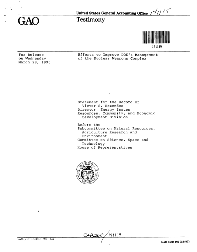 handle is hein.gao/gaobacjoz0001 and id is 1 raw text is: 

                         United States General Accounting Office /  ///<


GAO                      Testimony





                                                         141115


For Release
on Wednesday
March 28, 1990


Efforts to Improve DOE's Management
of the Nuclear Weapons Complex


Statement for the Record of
  Victor S. Rezendes
Director, Energy Issues
Resources, Community, and Economic
  Development Division

Before the
Subcommittee on Natural Resources,
  Agriculture Research and
  Environment
Committee on Science, Space and
  Technology
House of Representatives


QO'Sq I 1 j1jj5


UA / J.NUD- 1U -b 4


GAO Form 160 (12/87)


