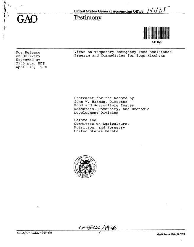 handle is hein.gao/gaobacjpa0001 and id is 1 raw text is: 




1GAO


United States Generl Accounting Office

Testimony


141165


For Release
on Delivery
Expected at
2:00 p.m. EDT
April 18, 1990


Views on Temporary Emergency Food Assistance
Program and Commodities for Soup Kitchens


Statement for the Record by
John W. Harman, Director
Food and Agriculture Issues
Resources, Community, and Economic
Development Division

Before the
Committee on Agriculture,
Nutrition, and Forestry
United States Senate


GAO/T-RCED-90-69


GAO Form 160 (12/87)


G-gBac -ZAAIIW


