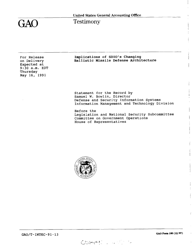 handle is hein.gao/gaobacjpq0001 and id is 1 raw text is: 


United States Genera] Accounting Office


GAO


Testimony


For Release
on Delivery
Expected at
9:30 a.m. EDT
Thursday
May 16, 1991


Implications of SDIO's Changing
Ballistic Missile Defense Architecture


Statement for the Record by
Samuel W. Bowlin, Director
Defense and Security Information Systems
Information Management and Technology Division

Before the
Legislation and National Security Subcommittee
Committee on Government Operations
House of Representatives


GAQ/T- IMTEC-9 1-13                                            GAO Form 160 (12/87)


GAO Form 160 (12/87)


GAO/T-IMTEC-91-13


