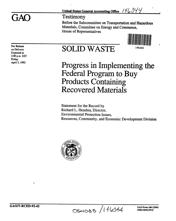 handle is hein.gao/gaobacjqh0001 and id is 1 raw text is: 



GAO


United States General Accounting Office / Y4  3  V
Testimony
Before the Subcommittee on Transportation and Hazardous
Materials, Committee on Energy and Commerce,
House of Representatives


For Release
on Delivery
Expected at
2:00 p.m. EST
Friday
April 3, 1992


SOLID WASTE


146344


Progress in Implementing the

Federal Program to Buy

Products Containing

Recovered Materials


Statement for the Record by
Richard L. Hembra, Director,
Environmental Protection Issues,
Resources, Community, and Economic Development Division


I zfU3, 4


OS0440 601 /


GAO Form 160 (12/91)
OPR:OIMC/PCC


I


UtAUllV- KU lD-92-42


