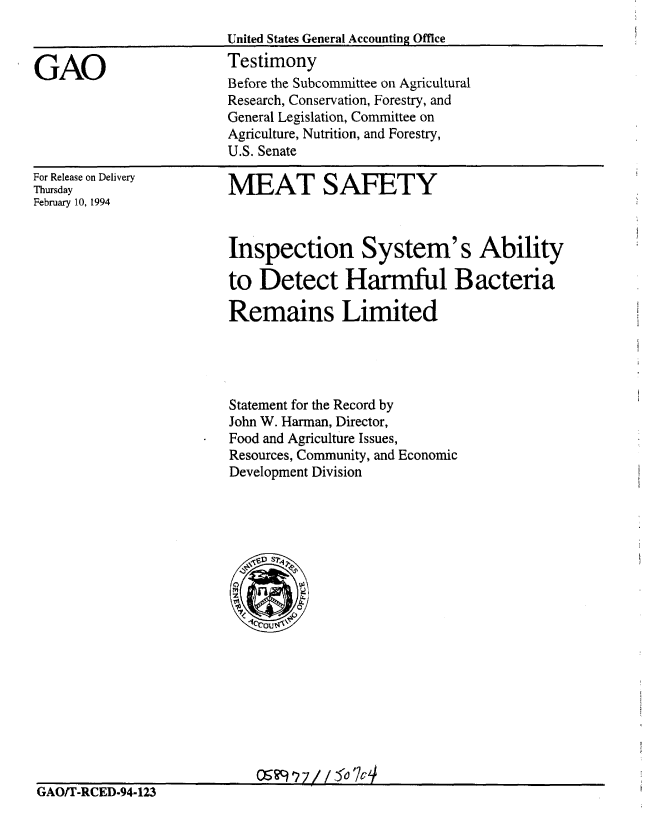 handle is hein.gao/gaobacjrf0001 and id is 1 raw text is: 



GAO


United States General Accounting Office
Testimony
Before the Subcommittee on Agricultural
Research, Conservation, Forestry, and
General Legislation, Committee on
Agriculture, Nutrition, and Forestry,
U.S. Senate


For Release on Delivery
Thursday
February 10, 1994


MEAT SAFETY


Inspection System's Ability

to Detect Harmful Bacteria

Remains Limited




Statement for the Record by
John W. Harmnan, Director,
Food and Agriculture Issues,
Resources, Community, and Economic
Development Division


GAOIT-RCED-94-123


