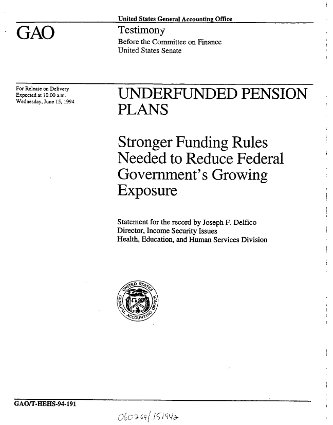 handle is hein.gao/gaobacjrp0001 and id is 1 raw text is: 
United States General Accounting Office


Testimony
Before the Committee on Finance
United States Senate


For Release on Delivery
Expected at 10:00 a.m.
Wednesday, June 15, 1994


UNDERFUNDED PENSION

PLANS


Stronger Funding Rules

Needed to Reduce Federal

Government's Growing

Exposure


Statement for the record by Joseph F. Delfico
Director, Income Security Issues
Health, Education, and Human Services Division


GAOJITeHEHS.94a 191
                        v c,_-   q /


GAO


