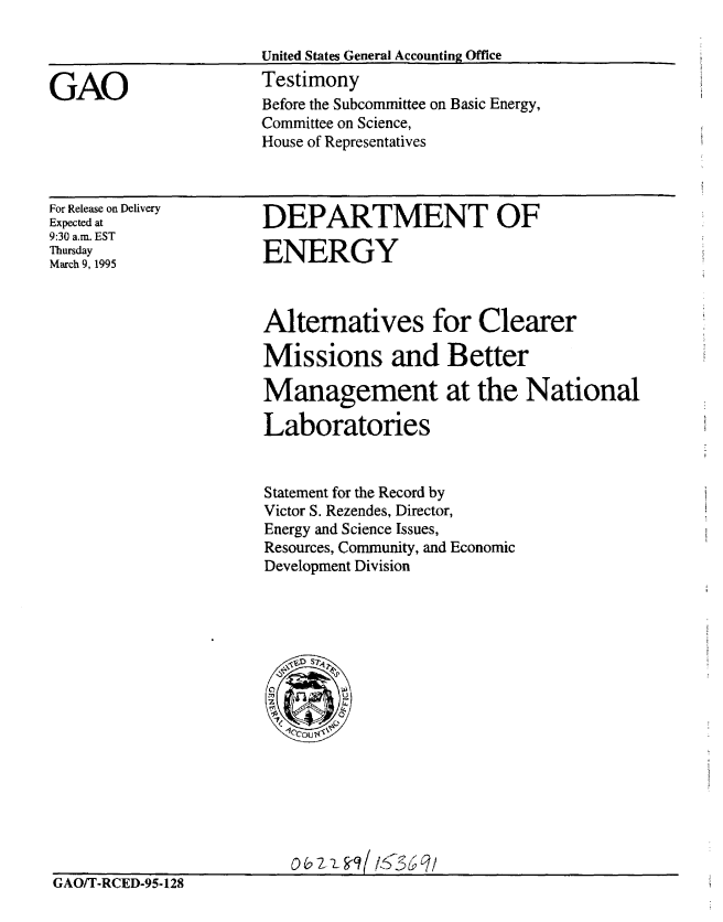 handle is hein.gao/gaobacjrw0001 and id is 1 raw text is: 



GAO


United States General Accounting Office
Testimony
Before the Subcommittee on Basic Energy,
Committee on Science,
House of Representatives


For Release on Delivery
Expected at
9:30 a.m. EST
Thursday
March 9, 1995


DEPARTMENT OF

ENERGY


Alternatives for Clearer

Missions and Better
Management at the National

Laboratories


Statement for the Record by
Victor S. Rezendes, Director,
Energy and Science Issues,
Resources, Community, and Economic
Development Division


GAO/T-RCED-95-128


