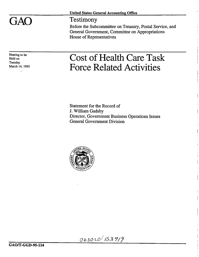 handle is hein.gao/gaobacjrx0001 and id is 1 raw text is: 


GAO


United States General Accounting Office
Testimony


Before the Subcommittee on Treasury, Postal Service, and
General Government, Committee on Appropriations
House of Representatives


Hearing to be
Held on
Tuesday
March 14, 1995


Cost of Health Care Task

Force Related Activities


Statement for the Record of
J. William Gadsby
Director, Government Business Operations Issues
General Government Division


oQ & 3r-L/LS3 7/2


GIAI/ - titii-9- 114


