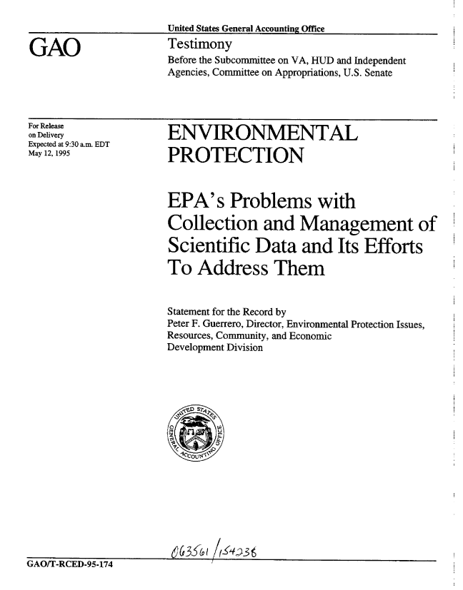 handle is hein.gao/gaobacjsd0001 and id is 1 raw text is: 
United States General Accounting Office
Testimony


GAO


For Release
on Delivery
Expected at 9:30 am. EDT
May 12, 1995


ENVIRONMENTAL

PROTECTION



EPA's Problems with

Collection and Management of

Scientific Data and Its Efforts

To Address Them


Statement for the Record by
Peter F. Guerrero, Director, Environmental Protection Issues,
Resources, Community, and Economic
Development Division




     . S ts






  Mt
ILI
  *7








  (63fc /-4sl


IAU/1 -KED-95-174


Before the Subcommittee on VA, HUD and Independent
Agencies, Committee on Appropriations, U.S. Senate


