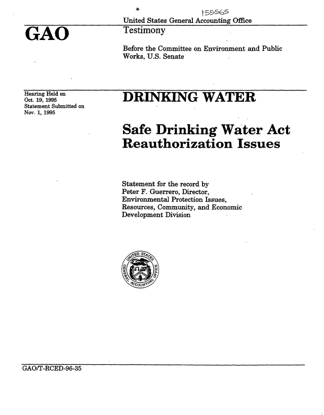 handle is hein.gao/gaobacjsr0001 and id is 1 raw text is: 
United States General Accounting Office
Testimony


Before the Committee on Environment and Public
Works, U.S. Senate


Hearing Held on
Oct. 19, 1995
Statement Submitted on
Nov. 1, 1995


DRINKING WATER


Safe Drinking Water Act
Reauthorization Issues




Statement for the record by
Peter F. Guerrero, Director,
Environmental Protection Issues,
Resources, Community, and Economic
Development Division


GAO/7-RCED-96-35


GAO


