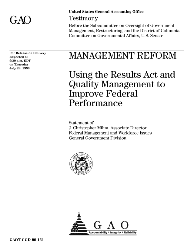 handle is hein.gao/gaobacjvz0001 and id is 1 raw text is: 


GAO


For Release on Delivery
Expected at
9:30 a.m. EDT
on Thursday
July 29, 1999


MANAGEMENT REFORM



Using the Results Act and

Quality Management to

Improve Federal

Performance


Statement of
J. Christopher Mihm, Associate Director
Federal Management and Workforce Issues
General Government Division


A


Accountabiit *integrity * Reliability


GAO/T-GGD-99-151


Before the Subcommittee on Oversight of Government
Management, Restructuring, and the District of Columbia
Committee on Governmental Affairs, U.S. Senate


United States General Accounting Office
Testimony


