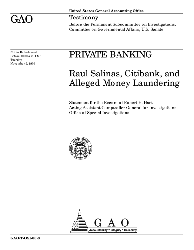 handle is hein.gao/gaobacjwd0001 and id is 1 raw text is: 
                       United States General Accounting Office

GAO                    Testimony
                       Before the Permanent Subcommittee on Investigations,
                       Committee on Governmental Affairs, U.S. Senate


Not to Be Released
Before 10:00 a.m. EST
Tuesday
November 9, 1999


PRIVATE BANKING


Raul Salinas, Citibank, and

Alleged Money Laundering



Statement for the Record of Robert H. Hast
Acting Assistant Comptroller General for Investigations
Office of Special Investigations
























          GAO
        Accountability * Integrity *Reliability


GAO/T-OSI-00-3


