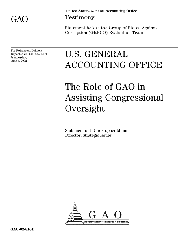 handle is hein.gao/gaobacjxm0001 and id is 1 raw text is: 
                     United States General Accounting Office

GAO                  Testimony
                     Statement before the Group of States Against
                     Corruption (GRECO) Evaluation Team


For Release on Delivery
Expected at 11:30 a.m. EDT
Wednesday,
June 5, 2002


U.S. GENERAL

ACCOUNTING OFFICE


                     The Role of GAO in

                     Assisting Congressional

                     Oversight



                     Statement of J. Christopher Mihm
                     Director, Strategic Issues

















                     A G A O
                     **Accountability * Integrity * Reliability
GAO-02-816T


