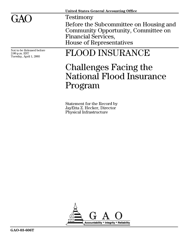 handle is hein.gao/gaobacjxw0001 and id is 1 raw text is:                   United States General Accounting Office
GAO               Testimony
                  Before the Subcommittee on Housing and
                  Community Opportunity, Committee on
                  Financial Services,
                  House of Representatives


Not to be Released before
2:00 p.m. EST
Tuesday, April 1, 2003


FLOOD INSURANCE

Challenges Facing the
National Flood Insurance
Program

Statement for the Record by
JayEtta Z. Hecker, Director
Physical Infrastructure


GAO


GAO-03-606T


