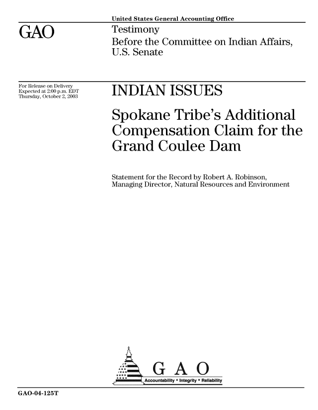 handle is hein.gao/gaobacjyb0001 and id is 1 raw text is:                    United States General Accounting Office
GAO                Testimony
                   Before the Committee on Indian Affairs,
                   U.S. Senate


For Release on Delivery
Expected at 2:00 p.m. EDT
Thursday, October 2, 2003


INDIAN ISSUES


Spokane Tribe's Additional
Compensation Claim for the
Grand Coulee Dam

Statement for the Record by Robert A. Robinson,
Managing Director, Natural Resources and Environment


GAO


GAO-04-125T


