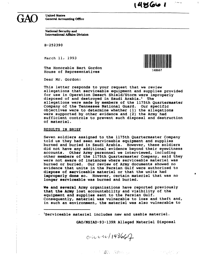 handle is hein.gao/gaobackge0001 and id is 1 raw text is: 


GAO       United States
         General Accounting Office


         National Security and
         International Affairs Division

         B-252390


         March 11, 1993
         The Honorable Bart Gordon                       148667
         House of Representatives

         Dear Mr. Gordon:

         This letter responds to your request that we review
         allegations that serviceable equipment and supplies provided
         for use in Operation Desert Shield/Storm were improperly
         disposed of and destroyed in Saudi Arabia.' The
         allegations were made by members of the 1175th Quartermaster
         Company of the Tennessee National Guard. Our specific
         objectives were to determine whether (1) the allegations
         were supported by other evidence and (2) the Army had
         sufficient controls to prevent such disposal and destruction
         of materiel.

         RESULTS IN BRIEF

         Seven soldiers assigned to the 1175th Quartermaster Company
         told us they had seen serviceable equipment and supplies
         burned and buried in Saudi Arabia. However, these soldiers
         did not have any additional evidence beyond their eyewitness
         accounts. Other Army personnel we interviewed, including
         other members of the 1175th Quartermaster Company, said they
         were not aware of instances where serviceable materiel was
         burned or buried. Our review of Army documents showed no
         evidence that units in the Persian Gulf were authorized to
         dispose of serviceable materiel or that the units had
         improperly done so. However, certain materiel that was no
         longer serviceable was burned and buried.

         We and several Army organizations have reported previously
         that the Army lost accountability and visibility of the
         equipment and supplies sent to the Persian Gulf.
         Consequently, materiel was vulnerable to loss and theft and,
         in such an environment, the materiel was also vulnerable to


         'Serviceable materiel includes new and usable materiel.

                       GAO/NSIAD-93-139R Alleged Materiel Disposal



                                    14


