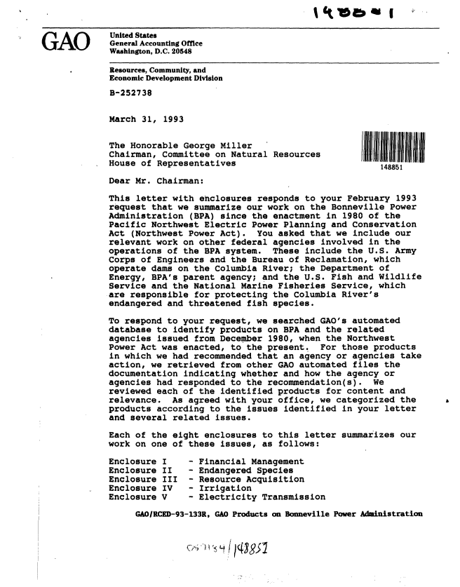 handle is hein.gao/gaobackgm0001 and id is 1 raw text is: 


             United States
GAO          General Accounting Office
             Washington, D.C. 20548

             Resources, Community, and
             Economic Development Division
             B-252738


             March 31, 1993


             The Honorable George Miller
             Chairman, Committee on Natural Resources
             House of Representatives                             148851

             Dear Mr. Chairman:

             This letter with enclosures responds to your February 1993
             request that we summarize our work on the Bonneville Power
             Administration (BPA) since the enactment in 1980 of the
             Pacific Northwest Electric Power Planning and Conservation
             Act (Northwest Power Act). You asked that we include our
             relevant work on other federal agencies involved in the
             operations of the BPA system. These include the U.S. Army
             Corps of Engineers and the Bureau of Reclamation, which
             operate dams on the Columbia River; the Department of
             Energy, BPA's parent agency; and the U.S. Fish and Wildlife
             Service and the National Marine Fisheries Service, which
             are responsible for protecting the Columbia River's
             endangered and threatened fish species.

             To respond to your request, we searched GAO's automated
             database to identify products on BPA and the related
             agencies issued from December 1980, when the Northwest
             Power Act was enacted, to the present.   For those products
             in which we had recommended that an agency or agencies take
             action, we retrieved from other GAO automated files the
             documentation indicating whether and how the agency or
             agencies had responded to the recommendation(s). We
             reviewed each of the identified products for content and
             relevance. As agreed with your office, we categorized the
             products according to the issues identified in your letter
             and several related issues.

             Each of the eight enclosures to this letter summarizes our
             work on one of these issues, as follows:

             Enclosure I    - Financial Management
             Enclosure II   - Endangered Species
             Enclosure III - Resource Acquisition
             Enclosure IV   - Irrigation
             Enclosure V    - Electricity Transmission

                  GAOIRCED-93-133R, GAO Products on Bonneville Power Administration


