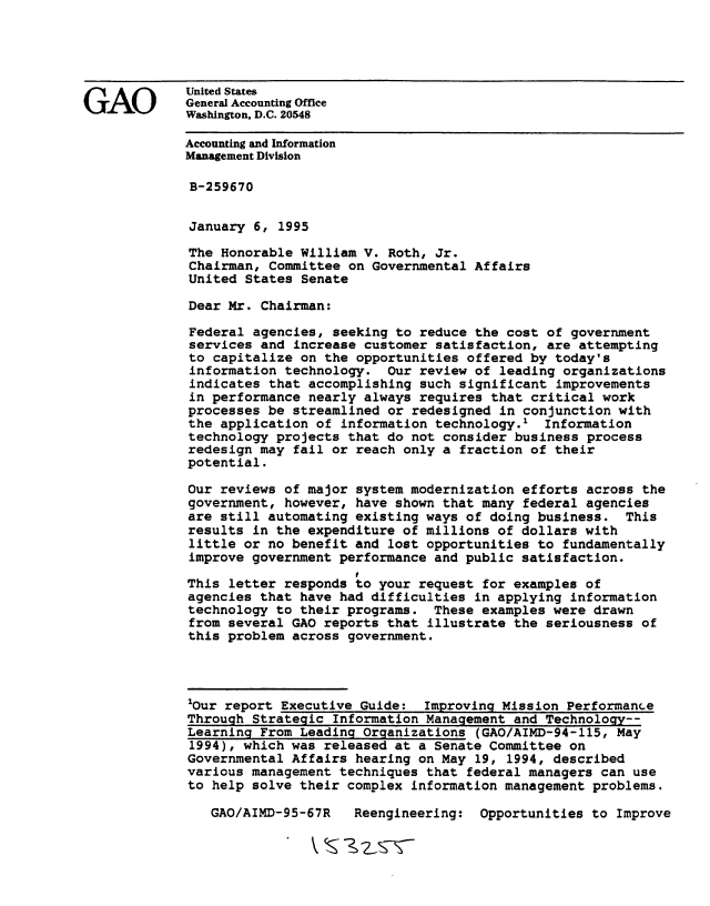 handle is hein.gao/gaobacksn0001 and id is 1 raw text is: 






GAO          United States
             General Accounting Office
             Washington, D.C. 20548

             Accounting and Information
             Management Division

             B-259670


             January 6, 1995

             The Honorable William V. Roth, Jr.
             Chairman, Committee on Governmental Affairs
             United States Senate

             Dear Mr. Chairman:

             Federal agencies, seeking to reduce the cost of government
             services and increase customer satisfaction, are attempting
             to capitalize on the opportunities offered by today's
             information technology. Our review of leading organizations
             indicates that accomplishing such significant improvements
             in performance nearly always requires that critical work
             processes be streamlined or redesigned in conjunction with
             the application of information technology.' Information
             technology projects that do not consider business process
             redesign may fail or reach only a fraction of their
             potential.

             Our reviews of major system modernization efforts across the
             government, however, have shown that many federal agencies
             are still automating existing ways of doing business. This
             results in the expenditure of millions of dollars with
             little or no benefit and lost opportunities to fundamentally
             improve government performance and public satisfaction.
                                   I
             This letter responds to your request for examples of
             agencies that have had difficulties in applying information
             technology to their programs. These examples were drawn
             from several GAO reports that illustrate the seriousness of
             this problem across government.




             'Our report Executive Guide: Improving Mission Performance
             Through Strategic Information Management and Technology--
             Learning From Leading Organizations (GAO/AIMD-94-115, May
             1994), which was released at a Senate Committee on
             Governmental Affairs hearing on May 19, 1994, described
             various management techniques that federal managers can use
             to help solve their complex information management problems.


Reengineering: Opportunities to Improve


GAO/AIMD-95-67R


