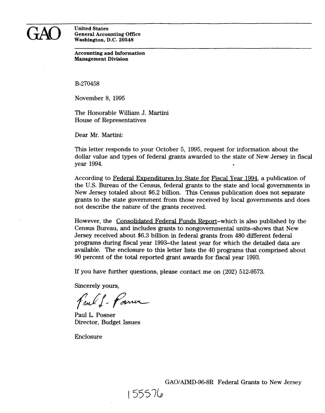 handle is hein.gao/gaobackzh0001 and id is 1 raw text is: 



GAO             United States
                General Accounting Office
                Washington, D.C. 20548

                Accounting and Information
                Management Division


                B-270458

                November 8, 1995

                The Honorable William J. Martini
                House of Representatives

                Dear Mr. Martini:

                This letter responds to your October 5, 1995, request for information about the
                dollar value and types of federal grants awarded to the state of New Jersey in fiscal
                year 1994.

                According to Federal Expenditures by State for Fiscal Year 1994, a publication of
                the U.S. Bureau of the Census, federal grants to the state and local governments in
                New Jersey totaled about $6.2 billion. This Census publication does not separate
                grants to the state government from those received by local governments and does
                not describe the nature of the grants received.

                However, the Consolidated Federal Funds Report-which is also published by the
                Census Bureau, and includes grants to nongovernmental units-shows that New
                Jersey received about $6.3 billion in federal grants from 480 different federal
                programs during fiscal year 1993-the latest year for which the detailed data are
                available. The enclosure to this letter lists the 40 programs that comprised about
                90 percent of the total reported grant awards for fiscal year 1993.

                If you have further questions, please contact me on (202) 512-9573.

                Sincerely yours,



                Paul L. Posner
                Director, Budget Issues

                Enclosure





                                              GAO/AIMD-96-8R Federal Grants to New Jersey
                                  f 5% 7(


