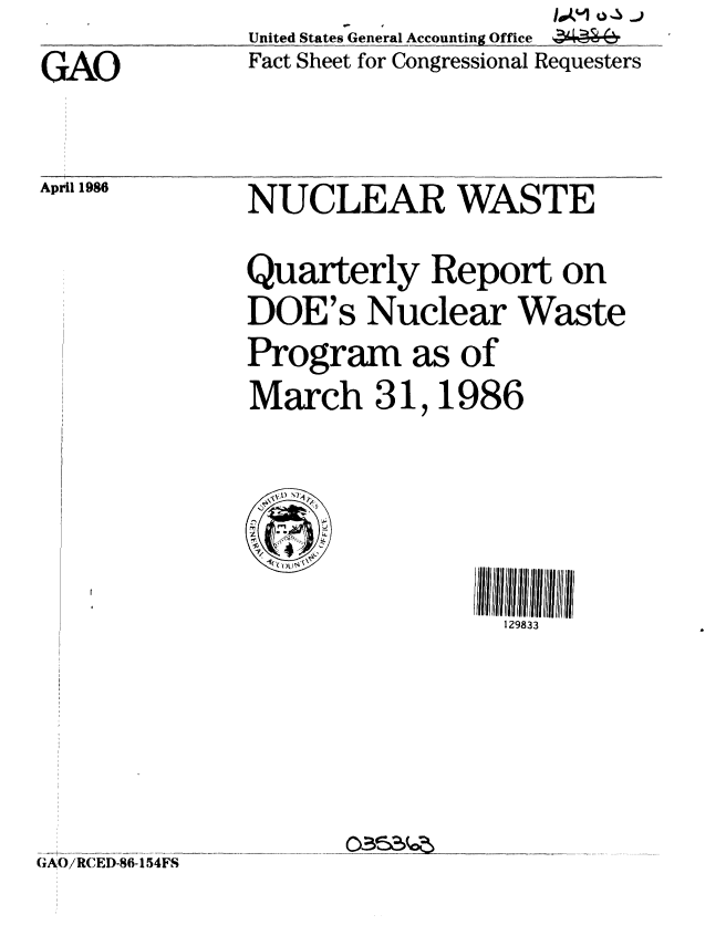 handle is hein.gao/gaobaclup0001 and id is 1 raw text is:   .......... ._United States General Accounting Office
GAO            Fact Sheet for Congressional Requesters


April 1986


NUCLEAR WASTE

Quarterly Report on
DOE's Nuclear Waste
Program as of
March 31,1986


1113iii IIIIII
  129833


  I-,
I
  (C CI. ~


G AO/RCED-86-154FS


